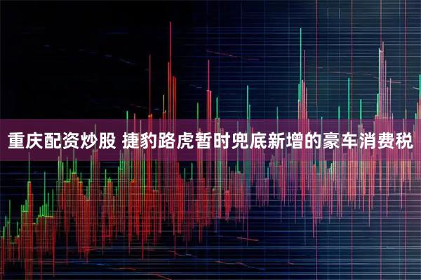 重庆配资炒股 捷豹路虎暂时兜底新增的豪车消费税