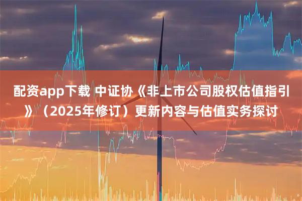 配资app下载 中证协《非上市公司股权估值指引》（2025年修订）更新内容与估值实务探讨