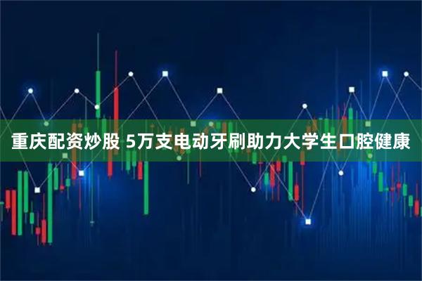 重庆配资炒股 5万支电动牙刷助力大学生口腔健康