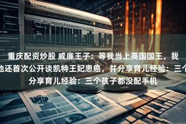 重庆配资炒股 威廉王子：等我当上英国国王，我将改革君主制！他还首次公开谈凯特王妃患癌，并分享育儿经验：三个孩子都没配手机