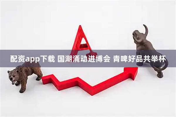配资app下载 国潮涌动进博会 青啤好品共举杯