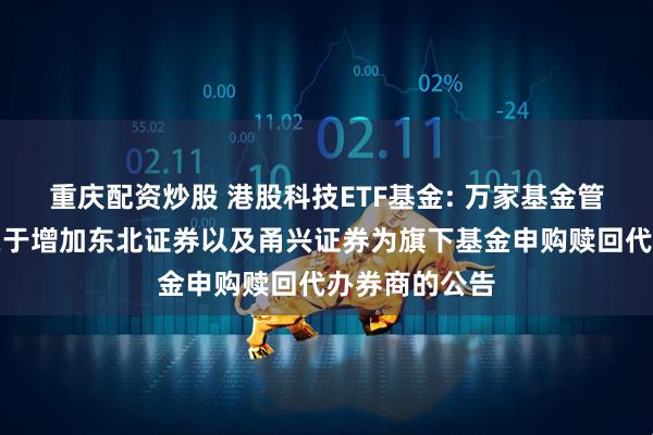 重庆配资炒股 港股科技ETF基金: 万家基金管理有限公司关于增加东北证券以及甬兴证券为旗下基金申购赎回代办券商的公告