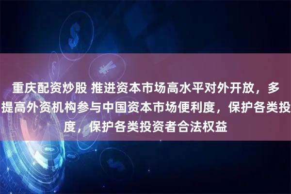 重庆配资炒股 推进资本市场高水平对外开放，多方最新发声：提高外资机构参与中国资本市场便利度，保护各类投资者合法权益