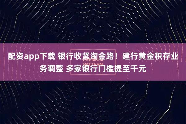 配资app下载 银行收紧淘金路！建行黄金积存业务调整 多家银行门槛提至千元