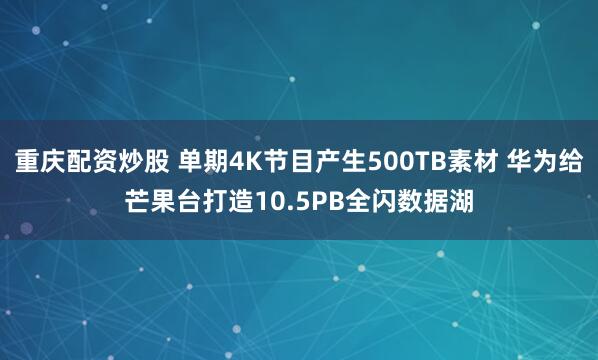 重庆配资炒股 单期4K节目产生500TB素材 华为给芒果台打造10.5PB全闪数据湖