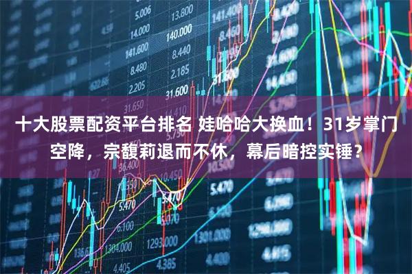 十大股票配资平台排名 娃哈哈大换血！31岁掌门空降，宗馥莉退而不休，幕后暗控实锤？