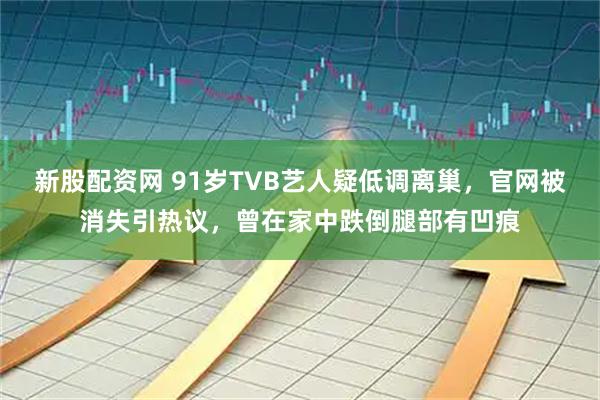 新股配资网 91岁TVB艺人疑低调离巢，官网被消失引热议，曾在家中跌倒腿部有凹痕