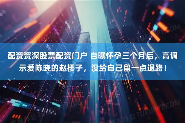 配资资深股票配资门户 自曝怀孕三个月后，高调示爱陈晓的赵樱子，没给自己留一点退路！