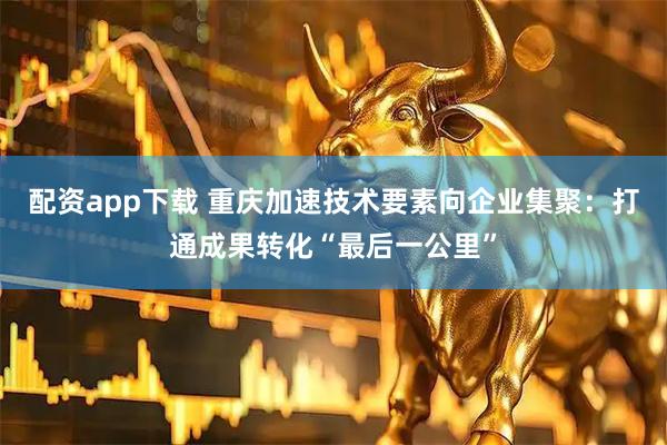 配资app下载 重庆加速技术要素向企业集聚：打通成果转化“最后一公里”