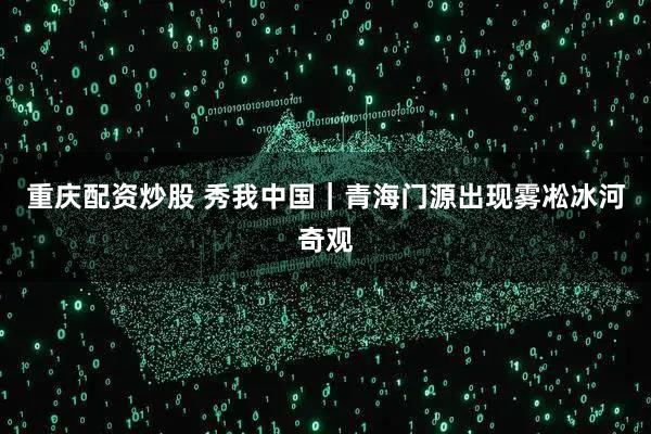 重庆配资炒股 秀我中国｜青海门源出现雾凇冰河奇观