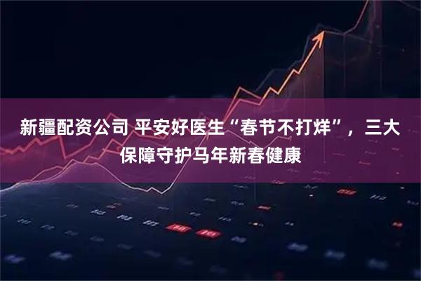 新疆配资公司 平安好医生“春节不打烊”，三大保障守护马年新春健康