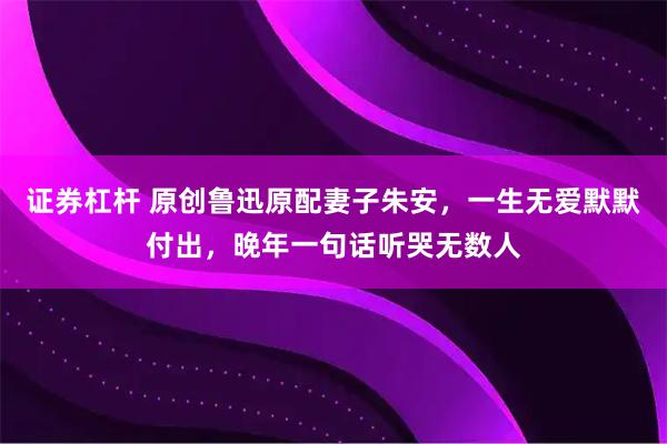 证券杠杆 原创鲁迅原配妻子朱安，一生无爱默默付出，晚年一句话听哭无数人